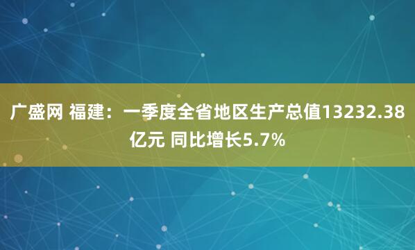 广盛网 福建：一季度全省地区生产总值13232.38亿元 同比增长5.7%