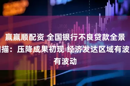 赢赢顺配资 全国银行不良贷款全景扫描：压降成果初现 经济发达区域有波动