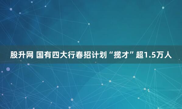 股升网 国有四大行春招计划“揽才”超1.5万人