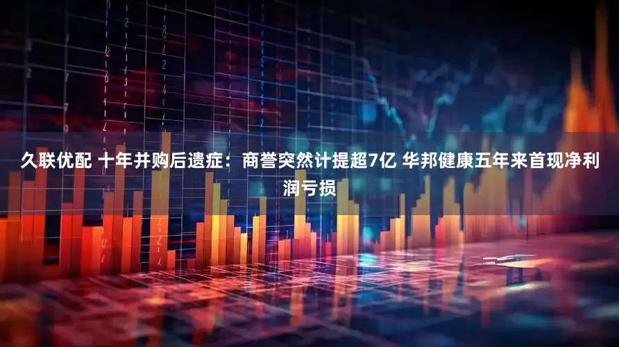 久联优配 十年并购后遗症：商誉突然计提超7亿 华邦健康五年来首现净利润亏损