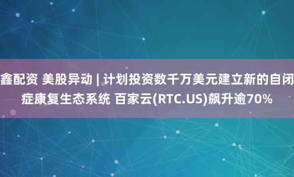 鑫配资 美股异动 | 计划投资数千万美元建立新的自闭症康复生态系统 百家云(RTC.US)飙升逾70%