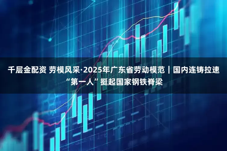 千层金配资 劳模风采·2025年广东省劳动模范｜国内连铸拉速“第一人”挺起国家钢铁脊梁