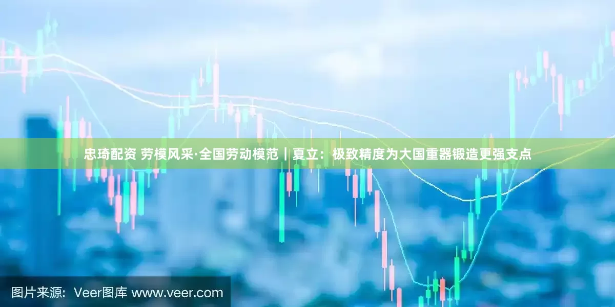 忠琦配资 劳模风采·全国劳动模范｜夏立：极致精度为大国重器锻造更强支点