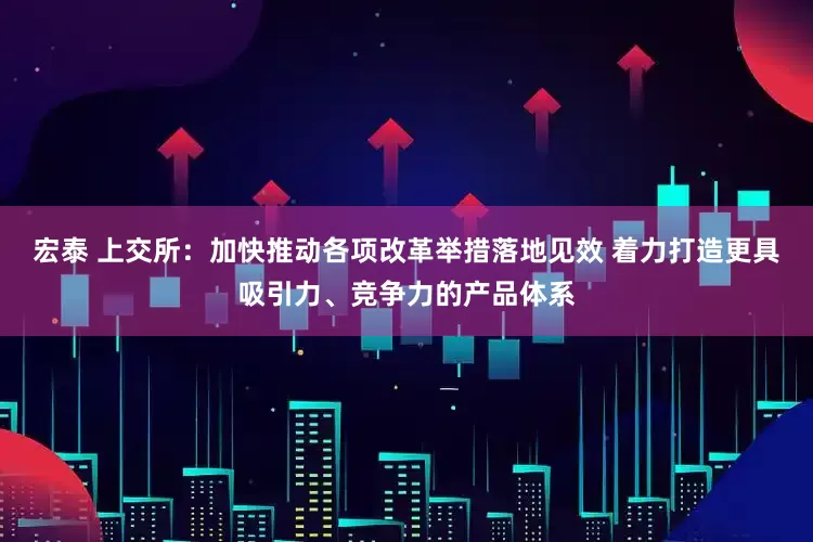 宏泰 上交所：加快推动各项改革举措落地见效 着力打造更具吸引力、竞争力的产品体系