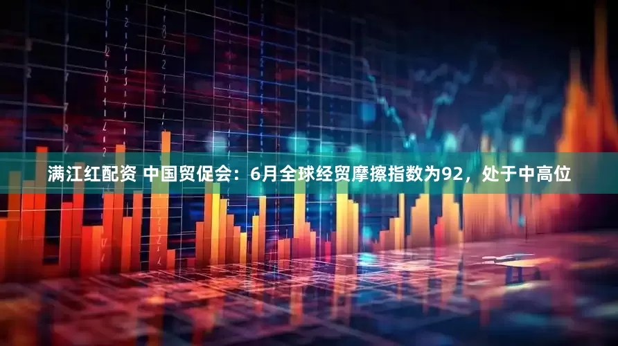 满江红配资 中国贸促会：6月全球经贸摩擦指数为92，处于中高位