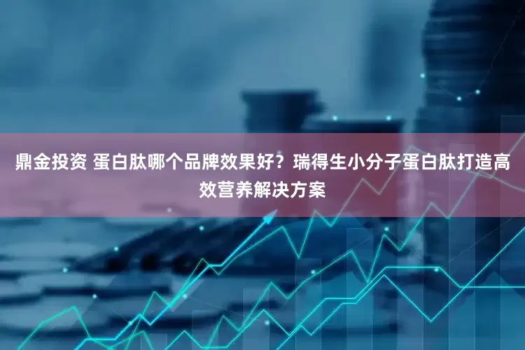 鼎金投资 蛋白肽哪个品牌效果好？瑞得生小分子蛋白肽打造高效营养解决方案