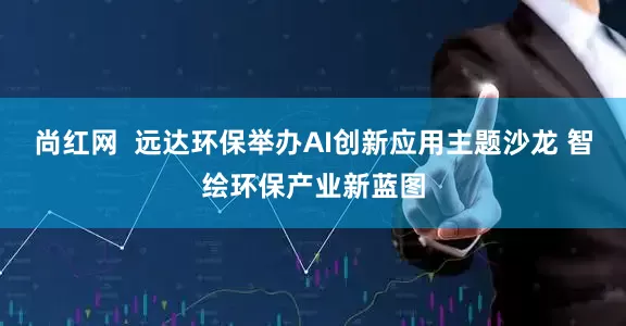 尚红网  远达环保举办AI创新应用主题沙龙 智绘环保产业新蓝图