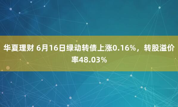 华夏理财 6月16日绿动转债上涨0.16%，转股溢价率48.03%
