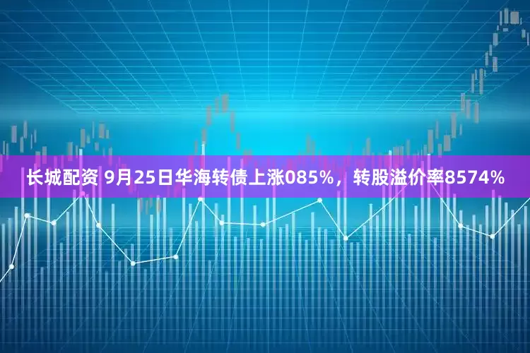 长城配资 9月25日华海转债上涨085%，转股溢价率8574%