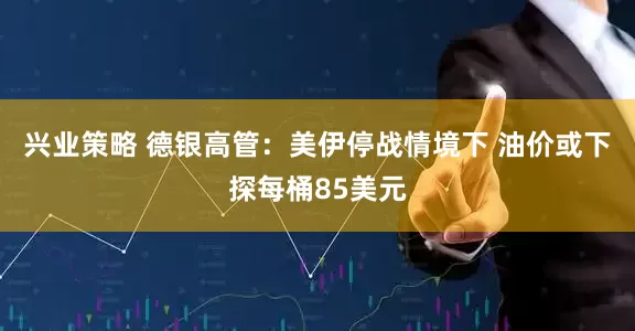 兴业策略 德银高管：美伊停战情境下 油价或下探每桶85美元