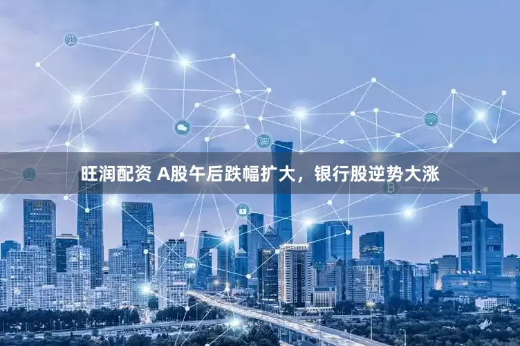 旺润配资 A股午后跌幅扩大，银行股逆势大涨