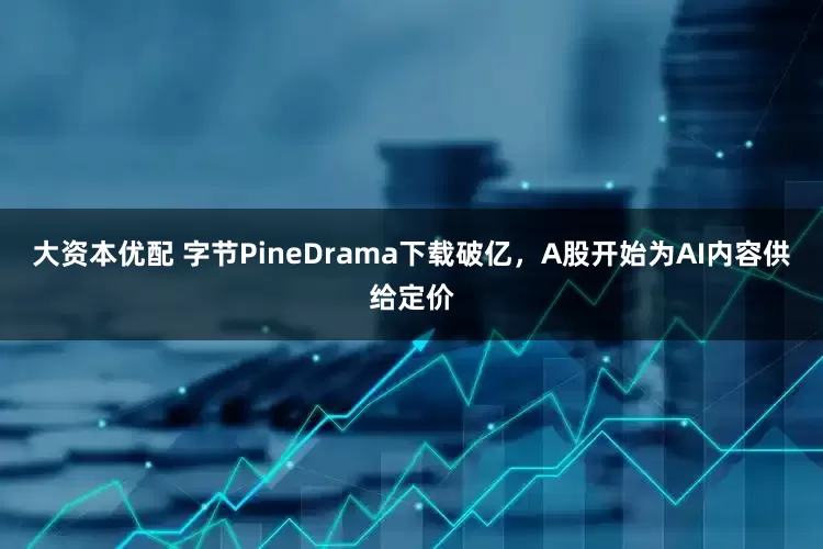 大资本优配 字节PineDrama下载破亿，A股开始为AI内容供给定价